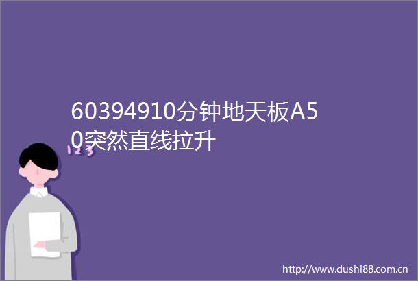 60394910分钟地天板A50突然直线拉升
