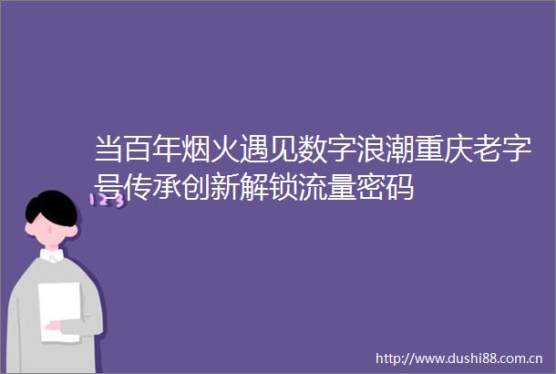 当百年烟火遇见数字浪潮重庆老字号传承创新解锁流量密码
