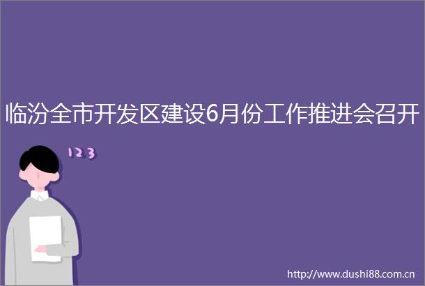 临汾全市开发区建设6月份工作推进会召开