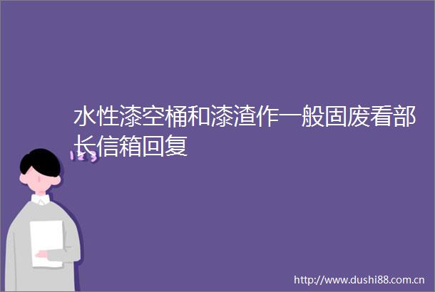 水性漆空桶和漆渣作一般固废看部长信箱回复
