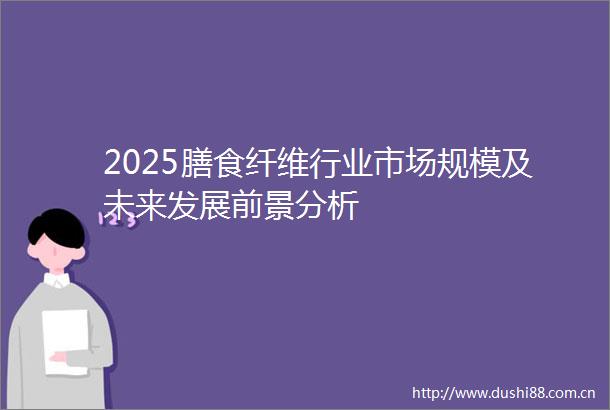 2025膳食纤维行业市场规模及未来发展前景分析