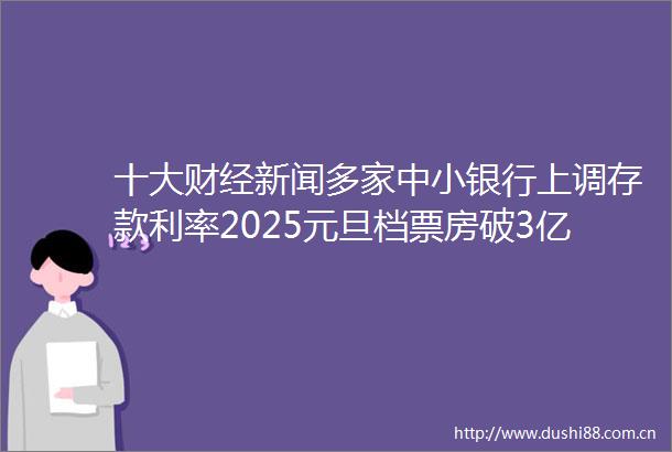 十大财经新闻多家中小银行上调存款利率2025元旦档票房破3亿俄气称已中断过境乌克兰输欧天然气供给
