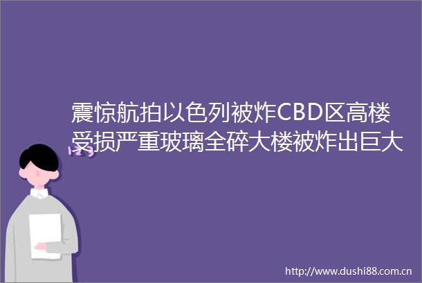 震惊航拍以色列被炸CBD区高楼受损严重玻璃全碎大楼被炸出巨大缺口满目疮痍