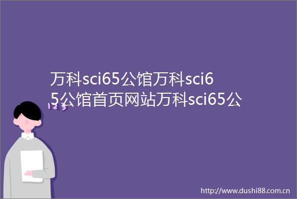 万科sci65公馆万科sci65公馆首页网站万科sci65公馆售楼处万科sci65公馆欢迎您楼盘详情最新价格户型图容积率售楼处
