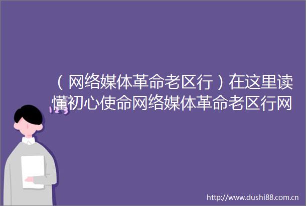 （网络媒体革命老区行）在这里读懂初心使命网络媒体革命老区行网络主题活动湖北站启动