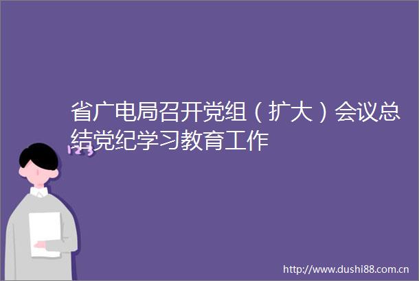 省广电局召开党组（扩大）会议总结党纪学习教育工作