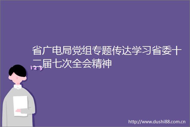 省广电局党组专题传达学习省委十二届七次全会精神