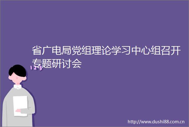 省广电局党组理论学习中心组召开专题研讨会