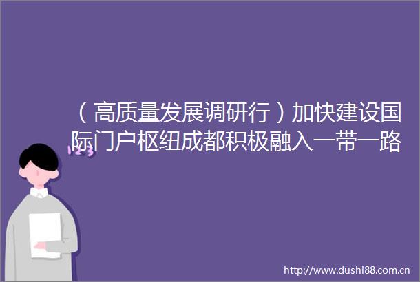 （高质量发展调研行）加快建设国际门户枢纽成都积极融入一带一路建设