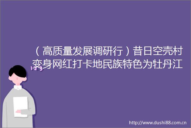 （高质量发展调研行）昔日空壳村变身网红打卡地民族特色为牡丹江旅