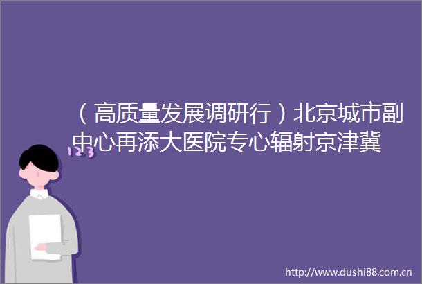 （高质量发展调研行）北京城市副中心再添大医院专心辐射京津冀