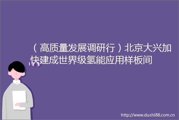 （高质量发展调研行）北京大兴加快建成世界级氢能应用样板间