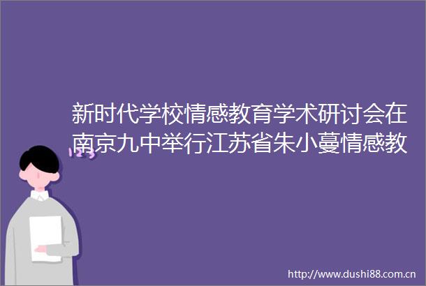 新时代学校情感教育学术研讨会在南京九中举行江苏省朱小蔓情感教育研究所揭牌