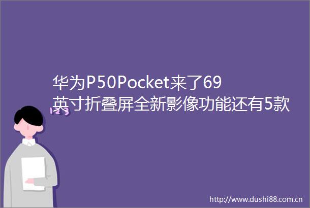 华为P50Pocket来了69英寸折叠屏全新影像功能还有5款新品