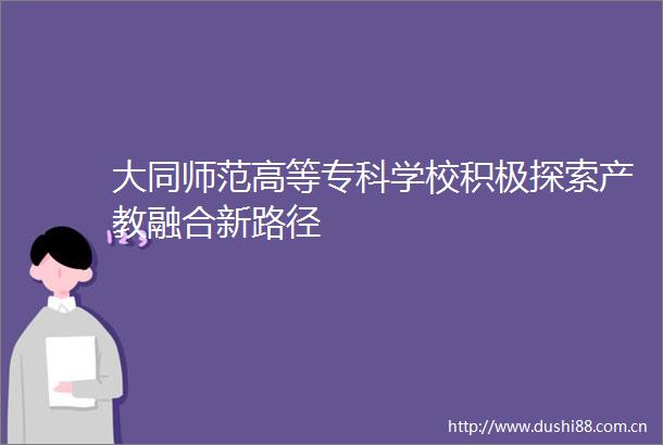 大同师范高等专科学校积极探索产教融合新路径