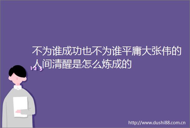 不为谁成功也不为谁平庸大张伟的人间清醒是怎么炼成的