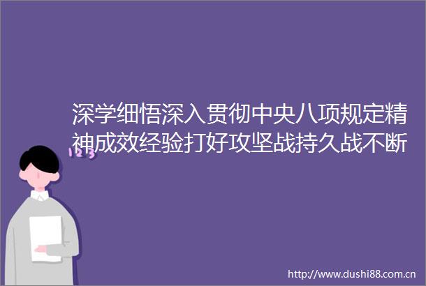 深学细悟深入贯彻中央八项规定精神成效经验打好攻坚战持久战不断巩固深化作风建设成果
