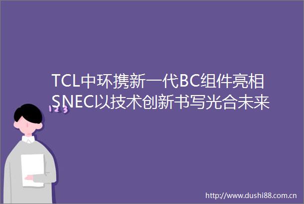 TCL中环携新一代BC组件亮相SNEC以技术创新书写光合未来