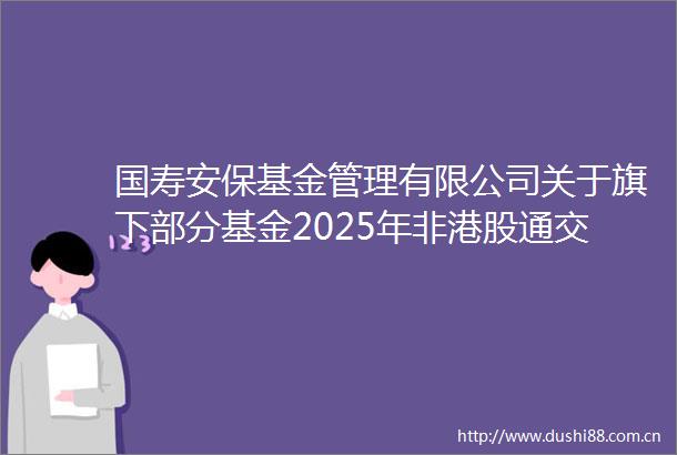 国寿安保基金管理有限公司关于旗下部分基金2025年非港股通交易日暂停申购赎回转换及定投业务的公告
