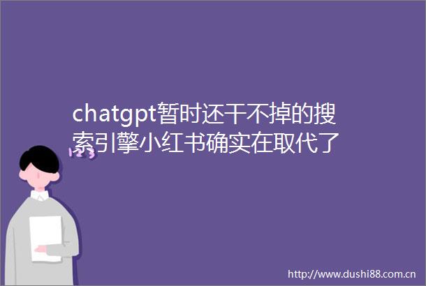 chatgpt暂时还干不掉的搜索引擎小红书确实在取代了