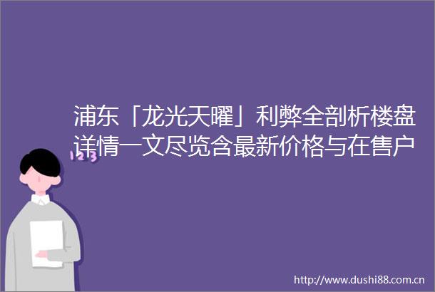 浦东「龙光天曜」利弊全剖析楼盘详情一文尽览含最新价格与在售户型
