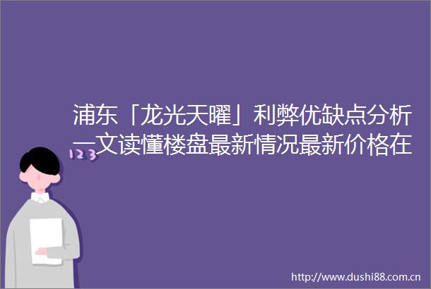 浦东「龙光天曜」利弊优缺点分析一文读懂楼盘最新情况最新价格在售户型