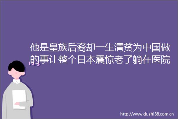 他是皇族后裔却一生清贫为做的事让整个震惊老了躺在医院走廊却无人问津