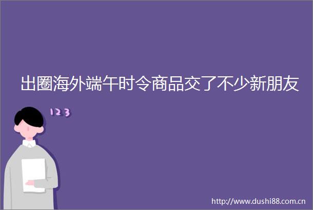 出圈海外端午时令商品交了不少新朋友