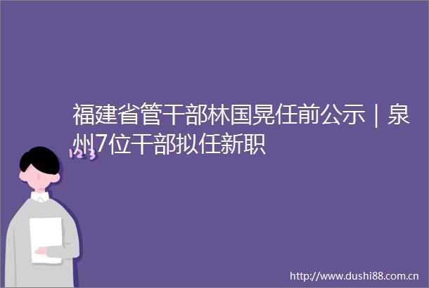 福建省管林国晃任前公示｜泉州7位拟任新职