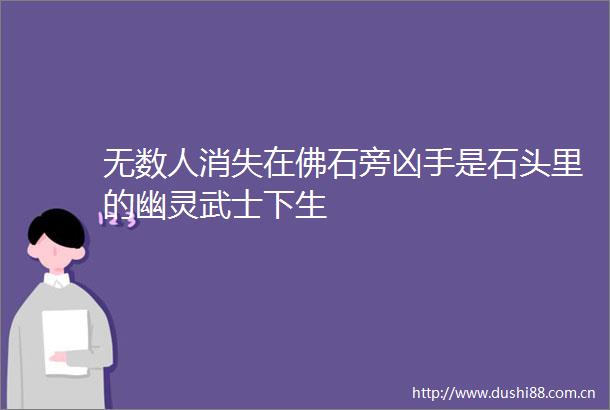无数人消失在佛石旁凶手是石头里的幽灵武士下生