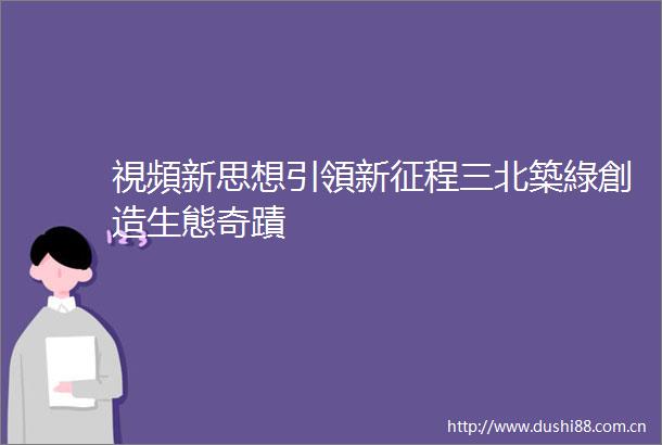 視頻新思想引領新征程三北築綠創造生態奇蹟