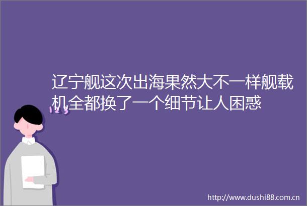 辽宁舰这次出海果然大不一样舰载机全都换了一个细节让人困惑