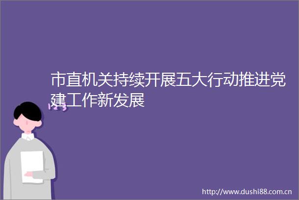 市直机关持续开展五大行动推进党建工作新发展