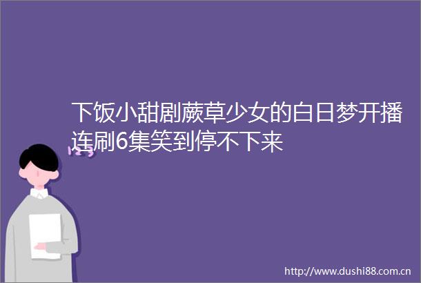 下饭小甜剧蕨草少女的白日梦开播连刷6集笑到停不下来