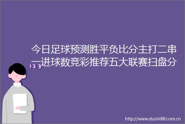 今日足球预测胜平负比分主打二串一进球数竞彩推荐五大联赛扫盘分析