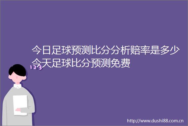 今日足球预测比分分析赔率是多少今天足球比分预测免费