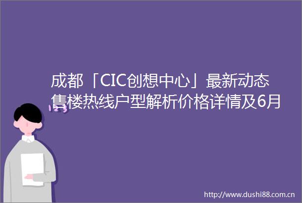 成都「CIC创想中心」最新动态售楼热线户型解析价格详情及6月限时优惠全览