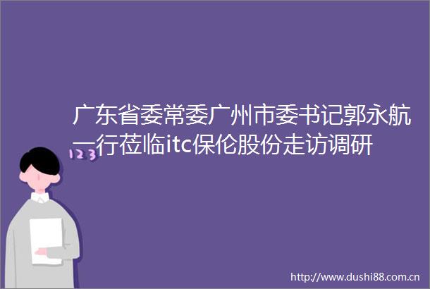 广东省委常委广州市委书记郭永航一行莅临itc保伦股份走访调研