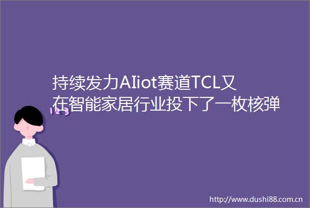 持续发力AIiot赛道TCL又在智能家居行业投下了一枚核弹