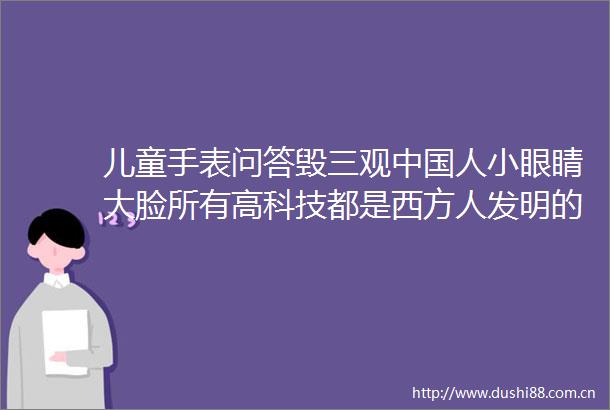 儿童手表问答毁三观人小眼睛大脸所有高科技都是西方人发明的厂家最新回应