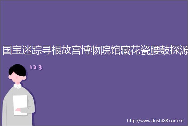 国宝迷踪寻根故宫博物院馆藏花瓷腰鼓探源