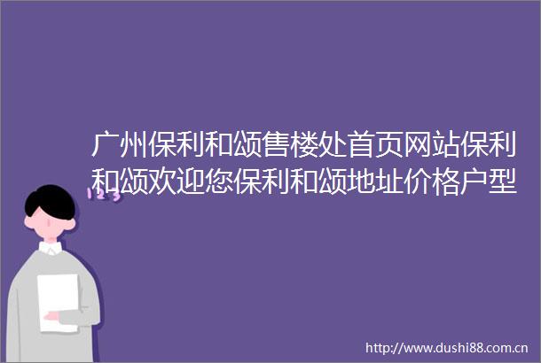 广州保利和颂售楼处首页网站保利和颂欢迎您保利和颂地址价格户型详情