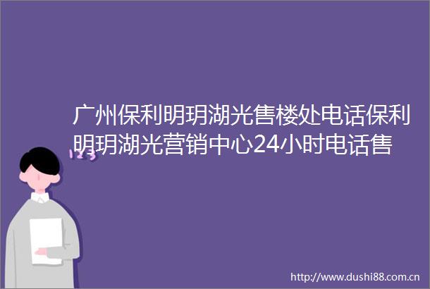 广州保利明玥湖光售楼处电话保利明玥湖光营销中心24小时电话售楼部详情