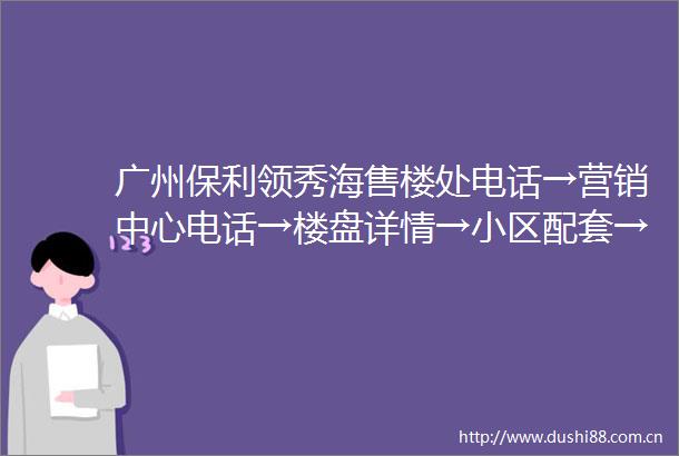 广州保利领秀海售楼处电话→营销中心电话→楼盘详情→小区配套→户型→价格