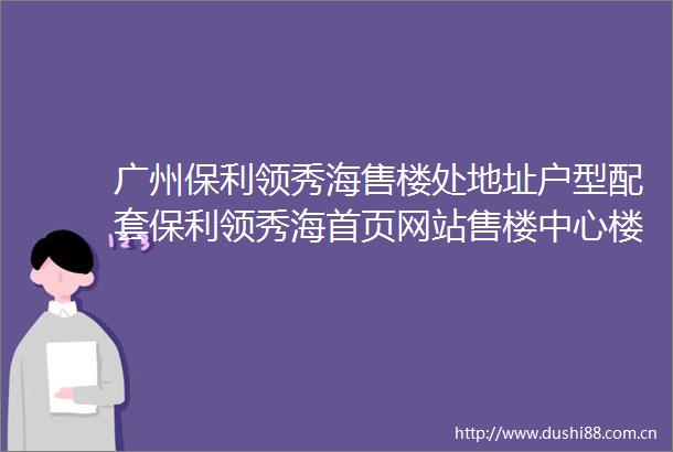 广州保利领秀海售楼处地址户型配套保利领秀海首页网站售楼中心楼盘详情