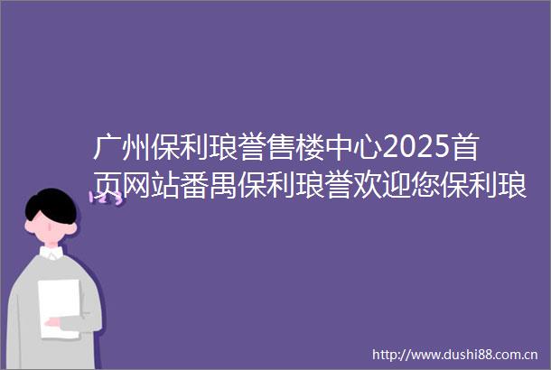 广州保利琅誉售楼中心2025首页网站番禺保利琅誉欢迎您保利琅誉最新楼盘详情营销中心保利琅誉备案价24小时服务热线