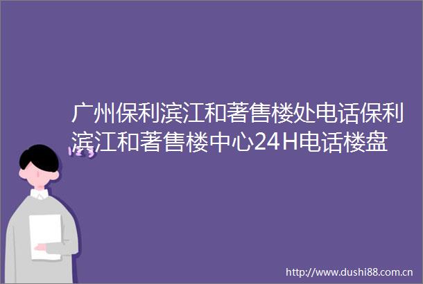 广州保利滨江和著售楼处电话保利滨江和著售楼中心24H电话楼盘详情欢迎您