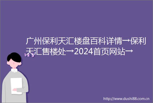 广州保利天汇楼盘百科详情→保利天汇售楼处→2024首页网站→楼盘详情
