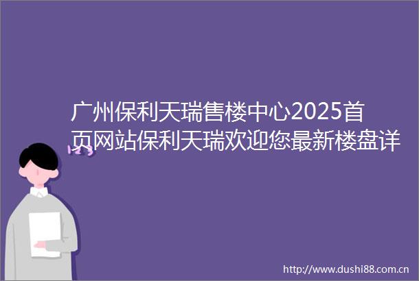 广州保利天瑞售楼中心2025首页网站保利天瑞欢迎您最新楼盘详情营销中心户型备案价保利天瑞24小时400热线电话