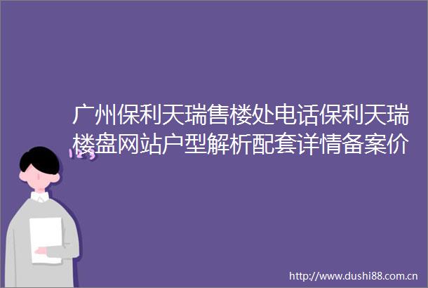 广州保利天瑞售楼处电话保利天瑞楼盘网站户型解析配套详情备案价